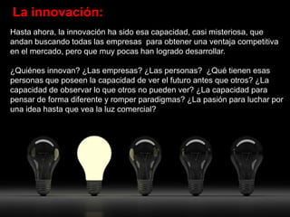 La innovación:
Hasta ahora, la innovación ha sido esa capacidad, casi misteriosa, que
andan buscando todas las empresas para obtener una ventaja competitiva
en el mercado, pero que muy pocas han logrado desarrollar.

¿Quiénes innovan? ¿Las empresas? ¿Las personas? ¿Qué tienen esas
personas que poseen la capacidad de ver el futuro antes que otros? ¿La
capacidad de observar lo que otros no pueden ver? ¿La capacidad para
pensar de forma diferente y romper paradigmas? ¿La pasión para luchar por
una idea hasta que vea la luz comercial?
 