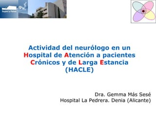 Actividad del neurólogo en un 
Hospital de Atención a pacientes 
Crónicos y de Larga Estancia 
(HACLE) 
Dra. Gemma Más Sesé 
Hospital La Pedrera. Denia (Alicante) 
 