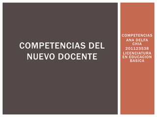 COMPETENCIAS
                     ANA DELFA
COMPETENCIAS DEL       CHIA
                    201123538
                   LICENCIATURA
 NUEVO DOCENTE     EN EDUCACION
                      BASICA
 