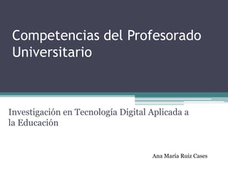 Competencias del Profesorado
Universitario
Investigación en Tecnología Digital Aplicada a
la Educación
Ana María Ruiz Cases
 