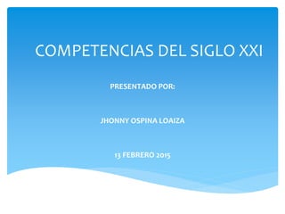 COMPETENCIAS DEL SIGLO XXI
PRESENTADO POR:
JHONNY OSPINA LOAIZA
13 FEBRERO 2015
 