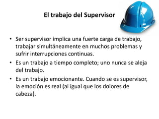 El trabajo del Supervisor
• Ser supervisor implica una fuerte carga de trabajo,
trabajar simultáneamente en muchos problemas y
sufrir interrupciones continuas.
• Es un trabajo a tiempo completo; uno nunca se aleja
del trabajo.
• Es un trabajo emocionante. Cuando se es supervisor,
la emoción es real (al igual que los dolores de
cabeza).

 