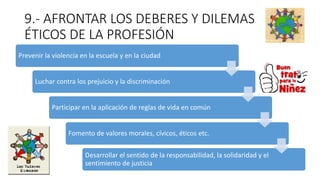 9.- AFRONTAR LOS DEBERES Y DILEMAS
ÉTICOS DE LA PROFESIÓN
Prevenir la violencia en la escuela y en la ciudad
Luchar contra los prejuicio y la discriminación
Participar en la aplicación de reglas de vida en común
Fomento de valores morales, cívicos, éticos etc.
Desarrollar el sentido de la responsabilidad, la solidaridad y el
sentimiento de justicia
 