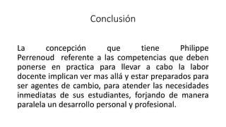 Conclusión
La concepción que tiene Philippe
Perrenoud referente a las competencias que deben
ponerse en practica para llevar a cabo la labor
docente implican ver mas allá y estar preparados para
ser agentes de cambio, para atender las necesidades
inmediatas de sus estudiantes, forjando de manera
paralela un desarrollo personal y profesional.
 