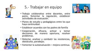 5.- Trabajar en equipo
• Trabajo colaborativo entre docentes, entre
pares, fomentar la regulación, establecer
actividades de evaluación.
• Planes de estudio y pedagógicos entre los que
haya continuidad.
• Establecer acuerdos con los padres de familia
• Cooperación, eficacia, activar y tomar
decisiones de manera oportuna, resolver
problemas.
• Detectar, analizar y combatir las resistencias,
obstáculos, paradojas.
• Fomentar la autoevaluación – mejora continua.
 
