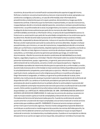 económica,de acuerdoconla estratificaciónsocioeconómicade soportarel pagodel mismo.
Disfrutary mantenerunacomunicaciónplenayclaracon el personal de lasalud,apropiadaa sus
condicionessicológicasyculturalesy,encasode enfermedad,estarinformadode los
procedimientosytratamientosque se le vayanapracticar,del pronósticoyriesgosque dicho
tratamientoconlleve.El derechoaque losfamiliaresorepresentantes,encasode inconsciencia,
incapacidadpara decidirominoríade edaddel paciente,consientanorechacenprocedimientoso
tratamientos.Losprofesionalesde lasalud,losprogenitoresylostutoresocuradorespromoverán
la adopciónde decisionesautónomasporparte de losmenoresde edad.Mantenerla
confidencialidadysecretode suinformación clínica,sinperjuiciode laposibilidadde accesoa la
historiaconsu autorizaciónopor parte de lasautoridadescompetentesenlascondicionesque la
leydetermine.Recibirdurante todoel procesode laenfermedadlamejorasistenciamédica
disponible,respetandolosdeseosdel paciente,inclusoenel casode enfermedadirreversible.
Revisaryrecibirexplicacionesacercade loscostosde losserviciosobtenidos.Aceptarorechazar
procedimientos,porsímismoo,en caso de inconsciencia,incapacidadparadecidirominoríade
edad,por susfamiliaresorepresentantes,dejandoexpresaconstancia,enloposible,escritade su
decisión.•Recibiruntrato dignoenel accesoa serviciosde saludque respetesuscreenciasy
costumbres,suintimidad,asícomo lasopinionespersonalesque tenga,sinrecibirtrato
discriminatorio.•Recibirlosserviciosde saludencondicionesde habitabilidad(noesclaro),
higiene,seguridadyrespetoasu intimidad.•Recibirinformaciónsobre loscanalesformalespara
presentarreclamaciones,quejas,sugerenciasy,engeneral,paracomunicarse conla
administraciónde lasinstituciones,asícomoa recibirunarespuestaoportuna.• Agotarlas
posibilidadesrazonablesde tratamientoefectivoparalasuperaciónde suenfermedad ya recibir,
durante todoel procesode la enfermedad,lamejorasistenciamédicadisponibleporpersonal de
la saluddebidamente competente yautorizadoparasuejercicio.•Recibirorehusarapoyo
espiritual omoral,cualquieraseael cultoreligiosoque profesaosi noprofesacultoalguno.•
Elegirlibremente el asegurador,el médicoyengeneral losprofesionalesde lasalud,como
tambiénalas institucionesde saludque le prestenlaatenciónrequeridadentrode laofertade red
disponible de laEPS. Los cambiosenlaofertade prestadoresporparte de lasentidades
promotorasde saludno podrándisminuirlacalidadoafectarla continuidadenlaprovisióndel
servicioydeberáncontemplarmecanismosde transiciónparaevitarunaafectaciónde lasaluddel
usuario.Dichocambiono podráeliminaralternativasrealesde escogenciadonde haya
disponibilidad.Las1 ARTICULO2º, RESOLUCIÓN 5261 DE 1994. DISPONIBILIDADDELSERVICIOY
ACCESOA LOS NIVELESDE COMPLEJIDAD.En todocaso losserviciosde saludque se prestenen
cada municipioestaránsujetosal nivel de complejidadyal desarrollode lasInstituciones
Prestadorasde Serviciosde Saludautorizadasparaello.Cuandolascondicionesde saluddel
usuarioameritenunaatenciónde mayorcomplejidad,estase haráa travésde la red de servicios
asistencialesque establezcacadaEPS. PARÁGRAFO.El accesoal serviciosiempre seráporel
primernivel oporel serviciode urgencias.Paralosnivelessubsiguientesel paciente deberáser
remitidoporunprofesional enmedicinageneral de acuerdoalasnormas definidasparaello,las
que como mínimodeberáncontenerunahistoriaclínicacompletaenlaque se especifique el
motivode laremisión,lostratamientosyresultadosprevios.Cuandoenel municipiode residencia
del paciente nose cuente conalgúnserviciorequerido,este podráserremitidoal municipiomás
 
