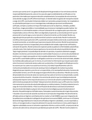 cercano que cuente conél.Los gastosde desplazamientogeneradosenlasremisionesseránde
responsabilidaddelpaciente,salvoenloscasosde urgenciadebidamente certificadaoenlos
pacientesinternadosque requieranatencióncomplementaria.Se exceptúande estanormalas
zonasdonde se paga una UPC diferencialmayor,endonde todoslosgastosde transporte estarán
a cargo de la EPS.eventualeslimitacionesdebenserracionalesyproporcionales.Serrespetadoen
su voluntadde participarono eninvestigacionesrealizadasporpersonal científicamente
calificado,siempre ycuandose le hayainformadoacerca de losobjetivos,métodos,posibles
beneficios,riesgosprevisiblese incomodidadesque el procesoinvestigativopuedaimplicar.Ser
respetadoensuvoluntadde aceptaro rehusarla donaciónde susórganospara que estossean
trasplantadosaotros enfermos.Morircondignidadyrespetode suvoluntadde permitirque el
procesode la muerte sigasucurso natural en lafase terminal de suenfermedad.Recibiruna
segundaopiniónporparte de unprofesional de lasaludencasode duda.Recibirlavaloración
científicaytécnicapor parte de la EPS,cuandodel conceptomédicoexternode unprofesional de
la saludreconocido,se considereque lapersonarequiere dichoservicio.Recibirlasprestaciones
económicasporlicenciaoincapacidad,previavalidacióndel estadoyvigenciade laafiliacióny
cotizaciónde aportes.Recibirprotecciónespecialcuandose padecenenfermedadescatastróficas
o de alto costo.Esto implicael accesooportunoa losserviciosde saludylaprohibiciónde que
‘bajoningúnpretexto’se puedadejarde atenderala persona,ni puedancobrársele copagos.
Accedera losbienesyserviciosde saludconcontinuidad.El accesoa un serviciode saluddebe ser
continuoyen ningúncasopuede serinterrumpidosúbitamente.Todapersonatienederechoa
que lasEPS o autoridadespúblicasnoobligadasaautorizarunserviciode saludsolicitado,adopten
lasmedidasadecuadaspara,por lomenos,(i) suministrarlainformaciónque requieraparasaber
cómo funcionael sistemade saludycuálessonsusderechos,(ii) entregarle al afiliadoporescrito
lasrazonespor las cualesnose autorizael servicio,(iii) indicarespecíficamente cuál esla
instituciónprestadorade serviciosde saludque tiene laobligaciónde realizarlaspruebas
diagnósticasque requiere yunacita con unespecialista,y(iv) acompañarladurante el procesode
solicituddel servicio,conel finde asegurarel goce efectivode susderechos.•Recibirporescrito,
del prestadorde serviciosde salud,lasrazonesporlascualesel servicionoseráprestado,cuando
se presente dichasituación.•Accedera losserviciosde saludsinque laentidadpromotorade
saludpuedaimponercomorequisitode accesoaun serviciode saludel cumplimientode cargas
administrativaspropiasde laentidad.Todapersonatiene derechoaque suEPS autorice y tramite
internamentelosserviciosde saludordenadosporsumédicotratante.El médicotratante tiene la
carga de iniciardichotrámite.•Para laverificaciónde derechosse solicitaráúnicamenteel
documentode identidadocualquierotromecanismotecnológicoque permitademostrarel
derecho.Nopodráexigirse al afiliadocopias,fotocopiasoautenticacionesde ningúndocumento.
• Accedera losserviciosde saludde acuerdoconel principiode integralidad.•Esderechode los
afiliadosactivosal régimencontributivode losnivelesIyII del SISBEN o que seanintegrantesde
laspoblacionesexcluidasde laobligaciónde aplicarselaencuestaSISBEN,continuarenel Sistema
General de SeguridadSocial enSaludcomoafiliadosal régimensubsidiado,unavezreportadosu
retiro,sinlaexigenciade unrequisitoadicional.Encasode encontrarse enmora,podrámigrar al
régimensubsidiadounavezel cotizante oaportante informe suretiroalaEPS, sinperjuiciode las
accionesde cobro de las cotizacionespendientesporparte de laEPS. •RecibirContinuidadenla
 