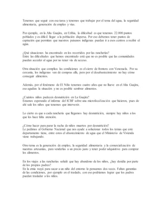 Tenemos que seguir con esa tarea y tenemos que trabajar por el tema del agua, la seguridad
alimentaria, generación de empleo y vías.
Por ejemplo, en la Alta Guajira, en Uribia, la dificultad es que tenemos 22.000 puntos
poblados y es difícil llegar a la población dispersa. Por eso debemos tener puntos de
captación que permitan que nuestros paisanos indígenas puedan ir a esos centros a recibir el
agua.
¿Qué situaciones ha encontrado en los recorridos por las rancherías?
Entre las dificultades que hemos encontrado está que no es posible que las comunidades
puedan acceder al agua por no tener vía de acceso.
Otra situación que complica las condiciones es el cierre de frontera con Venezuela. Por su
cercanía, los indígenas van de compras allá, pero por el desabastecimiento no hay cómo
conseguir alimentos.
Además, por el fenómeno de El Niño tenemos cuatro años que no llueve en el Alta Guajira,
eso agudiza la situación y no es posible sembrar alimentos.
¿Cuántos niños padecen desnutrición en La Guajira?
Estamos esperando el informe del ICBF sobre una microfocalización que hicieron, pues de
ahí sale los niños que tenemos que intervenir.
Lo cierto es que a cada ranchería que llegamos hay desnutrición, siempre hay niños a los
que les hace falta atención.
¿Cómo hacer para parar la racha de niños muertos por desnutrición?
Le pedimos al Gobierno Nacional que nos ayude a solucionar todos los temas que este
departamento tiene, entre estos el abastecimiento de agua que el Ministerio de Vivienda
viene trabajando.
Otro tema es la generación de empleo, la seguridad alimentaria y la comercialización de
nuestras artesanías, para venderlas a un precio justo y tener poder adquisitivo para comprar
los alimentos.
En los viajes a las rancherías señaló que hay abandono de los niños, ¿hay desidia por parte
de los propios padres?
En la etnia wayú para sacar a un niño del entorno lo pensamos dos veces. Faltan garantías
de las condiciones, por ejemplo en el traslado, con eso podríamos lograr que los padres
puedan trasladar a los niños.
 