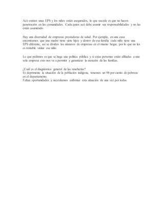 Acá existen unas EPS y los niños están asegurados, lo que sucede es que no hacen
penetración en las comunidades. Cada quien acá debe asumir sus responsabilidades y no las
están asumiendo.
Hay una diversidad de empresas prestadoras de salud. Por ejemplo, en una casa
encontramos que una madre tiene siete hijos y dentro de esa familia cada niño tiene una
EPS diferente, así se dividen los números de empresas en el mismo hogar, por lo que no les
es rentable visitar ese niño.
Lo que pedimos es que se haga una política pública y si estas personas están afiliadas a una
sola empresa esto nos va a permitir y garantizar la atención de las familias.
¿Cuál es el diagnóstico general de las rancherías?
Es deprimente la situación de la población indígena, tenemos un 98 por ciento de pobreza
en el departamento.
Faltan oportunidades y necesitamos enfrentar esta situación de una vez por todas.
 