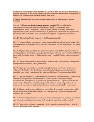 Fué expedida por el Congreso de la República la Ley 715 de 2001, por la cual se dictan normas
orgánicas en materia de recursos y competencias y se dictan otras disposiciones para organizar la
prestación de los servicios de educación y salud, entre otros.
El Capítulo II establece así las nuevas competencias en salud de departamentos, distritos y
muncipios:
Artículo 43. Competencias de los departamentos en salud. Sin perjuicio de las
competencias establecidas en otras disposiciones legales, corresponde a los
departamentos, dirigir, coordinar y vigilar el sector salud y el Sistema General de
Seguridad Social en Salud en el territorio de su jurisdicción, atendiendo las disposiciones
nacionales sobre la materia. Para tal efecto, se le asignan las siguientes funciones:
43.1. De dirección del sector salud en el ámbito departamental.
43.1.1. Formular planes, programas y proyectos para el desarrollo del sector salud y del
Sistema General de Seguridad Social en Salud en armonía con las disposiciones del orden
nacional.
43.1.2. Adoptar, difundir, implantar, ejecutar y evaluar, en el ámbito departamental las
normas, políticas, estrategias, planes, programas y proyectos del sector salud y del Sistema
General de Seguridad Social en Salud, que formule y expida la Nación o en armonía con
éstas.
43.1.3. Prestar asistencia técnica y asesoría a los municipios e instituciones públicas que
prestan servicios de salud, en su jurisdicción.
43.1.4. Supervisar y controlar el recaudo y la aplicación de los recursos propios, los
cedidos por la Nación y los del Sistema General de Participaciones con destinación
específica para salud, y administrar los recursos del Fondo Departamental de Salud.
43.1.5. Vigilar y controlar el cumplimiento de las políticas y normas técnicas, científicas y
administrativas que expida el Ministerio de Salud, así como las actividades que
desarrollan los municipios de su jurisdicción, para garantizar e l logro de las metas del
sector salud y del Sistema General de Seguridad Social en Salud, sin perjuicio de las
funciones de inspección y vigilancia atribuidas a las demás autoridades competentes.
43.1.6. Adoptar, implementar, administrar y coordinar la operación en su territorio del
sistema integral de información en salud, así como generar y reportar la información
requerida por el Sistema.
43.1.7. Promover la participación social y la promoción del ejercicio pleno de los deberes
y derechos de los ciudadanos en materia de salud y de seguridad social en salud.
43.1.8. Financiar los tribunales seccionales de ética medica y odontológica y vigilar la
correcta utilización de los recursos.
 