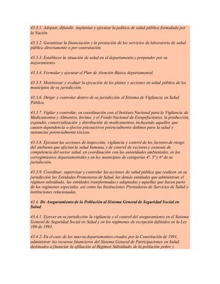 43.3.1. Adoptar, difundir, implantar y ejecutar la política de salud pública formulada por
la Nación.
43.3.2. Garantizar la financiación y la prestación de los servicios de laboratorio de salud
pública directamente o por contratación.
43.3.3. Establecer la situación de salud en el departamento y propender por su
mejoramiento.
43.3.4. Formular y ejecutar el Plan de Atención Básica departamental.
43.3.5. Monitorear y evaluar la ejecución de los planes y acciones en salud pública de los
municipios de su jurisdicción.
43.3.6. Dirigir y controlar dentro de su jurisdicción el Sistema de Vigilancia en Salud
Pública.
43.3.7. Vigilar y controlar, en coordinación con el Instituto Nacional para la Vigilancia de
Medicamentos y Alimentos, Invima, y el Fondo Nacional de Estupefacientes, la producción,
expendio, comercialización y distribución de medicamentos, incluyendo aquellos que
causen dependencia o efectos psicoactivos potencialmente dañinos para la salud y
sustancias potencialmente tóxicas.
43.3.8. Ejecutar las acciones de inspección, vigilancia y control de los factores de riesgo
del ambiente que afectan la salud humana, y de control de vectores y zoonosis de
competencia del sector salud, en coordinación con las autoridades ambientales, en los
corregimientos departamentales y en los municipios de categorías 4ª, 5ª y 6ª de su
jurisdicción.
43.3.9. Coordinar, supervisar y controlar las acciones de salud pública que realicen en su
jurisdicción las Entidades Promotoras de Salud, las demás entidades que administran el
régimen subsidiado, las entidades transformadas y adaptadas y aquellas que hacen parte
de los regímenes especiales, así como las Instituciones Prestadoras de Servicios de Salud e
instituciones relacionadas.
43.4. De Aseguramiento de la Población al Sistema General de Seguridad Social en
Salud
43.4.1. Ejercer en su jurisdicción la vigilancia y el control del aseguramiento en el Sistema
General de Seguridad Social en Salud y en los regímenes de excepción definidos en la Ley
100 de 1993.
43.4.2. En el caso de los nuevos departamentos creados por la Constitución de 1991,
administrar los recursos financieros del Sistema General de Participaciones en Salud
destinados a financiar la afiliación al Régimen Subsidiado de la población pobre y
 