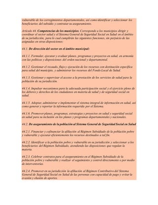vulnerable de los corregimientos departamentales, así como identificar y seleccionar los
beneficiarios del subsidio y contratar su aseguramiento.
Artículo 44. Competencias de los municipios. Corresponde a los municipios dirigir y
coordinar el sector salud y el Sistema General de Seguridad Social en Salud en el ámbito
de su jurisdicción, para lo cual cumplirán las siguientes funciones, sin perjuicio de las
asignadas en otras disposiciones:
44.1. De dirección del sector en el ámbito municipal:
44.1.1. Formular, ejecutar y evaluar planes, programas y proyectos en salud, en armonía
con las políticas y disposiciones del orden nacional y departamental.
44.1.2. Gestionar el recaudo, flujo y ejecución de los recursos con destinación específica
para salud del municipio, y administrar los recursos del Fondo Local de Salud.
44.1.3. Gestionar y supervisar el acceso a la prestación de los servicios de salud para la
población de su jurisdicción.
44.1.4. Impulsar mecanismos para la adecuada participación social y el ejercicio pleno de
los deberes y derechos de los ciudadanos en materia de salud y de seguridad social en
salud.
44.1.5. Adoptar, administrar e implementar el sistema integral de información en salud, así
como generar y reportar la información requerida por el Sistema.
44.1.6. Promover planes, programas, estrategias y proyectos en salud y seguridad social
en salud para su inclusión en los planes y programas departamentales y nacionales.
44.2. De aseguramiento de la población al Sistema General de Seguridad Social en Salud
44.2.1. Financiar y cofinanciar la afiliación al Régimen Subsidiado de la población pobre
y vulnerable y ejecutar eficientemente los recursos destinados a tal fin.
44.2.2. Identificar a la población pobre y vulnerable en su jurisdicción y seleccionar a los
beneficiarios del Régimen Subsidiado, atendiendo las disposiciones que regulan la
materia.
44.2.3. Celebrar contratos para el aseguramiento en el Régimen Subsidiado de la
población pobre y vulnerable y realizar el seguimiento y control directamente o por medio
de interventorías.
44.2.4. Promover en su jurisdicción la afiliación al Régimen Contributivo del Sistema
General de Seguridad Social en Salud de las personas con capacidad de pago y evitar la
evasión y elusión de aportes.
 