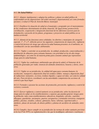 44.3. De Salud Pública
44.3.1. Adoptar, implementar y adaptar las políticas y planes en salud pública de
conformidad con las disposiciones del orden nacional y departamental, así como formular,
ejecutar y evaluar el Plan de Atención Básica municipal.
44.3.2. Establecer la situación de salud en el municipio y propender por el mejoramiento
de las condiciones determinantes de dicha situación. De igual forma, promoverá la
coordinación, cooperación e integración funcional de los diferentes sectores para la
formulación y ejecución de los planes, programas y proyectos en salud pública en su
ámbito territorial.
44.3.3. Además de las funciones antes señaladas, los distritos y municipios de categoría
especial, 1°, 2° y 3°, deberán ejercer las siguientes competencias de inspección, vigilancia
y control de factores de riesgo que afecten la salud humana presentes en el ambiente, en
coordinación con las autoridades ambientales.
44.3.3.1. Vigilar y controlar en su jurisdicción, la calidad, producción, comercialización y
distribución de alimentos para consumo humano, con prioridad en los de alto riesgo
epidemiológico, así como los de materia prima para consumo animal que representen
riesgo para la salud humana.
44.3.3.2. Vigilar las condiciones ambientales que afectan la salud y el bienestar de la
población generadas por ruido, tenencia de animales domésticos, basuras y olores, entre
otros.
44.3.3.3. Vigilar en su jurisdicción, la calidad del agua para consumo humano; la
recolección, transporte y disposición final de residuos sólidos; manejo y disposición final
de radiaciones ionizantes, excretas, residuos líquidos y aguas servidas; así como la calidad
del aire. Para tal efecto, coordinará con las autoridades competentes las acciones de
control a que haya lugar.
44.3.4. Formular y ejecutar las acciones de promoción, prevención, vigilancia y control de
vectores y zoonosis.
44.3.5. Ejercer vigilancia y control sanitario en su jurisdicción, sobre los factores de
riesgo para la salud, en los establecimientos y espacios que puedan generar riesgos para
la población, tales como establecimientos educativos, hospitales, cárceles, cuarteles,
albergues, guarderías, ancianatos, puertos, aeropuertos y terminales terrestres, transporte
público, piscinas, estadios, coliseos, gimnasios, bares, tabernas, supermercados y
similares, plazas de mercado, de abasto público y plantas de sacrificio de animales, entre
otros.
44.3.6. Cumplir y hacer cumplir en su jurisdicción las normas de orden sanitario previstas
en la Ley 9ª de 1979 y su reglamentación o las que la modifiquen, adicionen o sustituyan.
 
