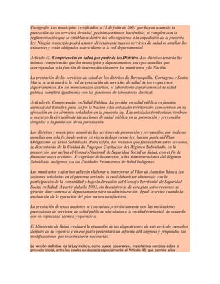 Parágrafo. Los municipios certificados a 31 de julio de 2001 que hayan asumido la
prestación de los servicios de salud, podrán continuar haciéndolo, si cumplen con la
reglamentación que se establezca dentro del año siguiente a la expedición de la presente
ley. Ningún municipio podrá asumir directamente nuevos servicios de salud ni ampliar los
existentes y están obligados a articularse a la red departamental.
Artículo 45. Competencias en salud por parte de los Distritos. Los distritos tendrán las
mismas competencias que los municipios y departamentos, excepto aquellas que
correspondan a la función de intermediación entre los municipios y la Nación.
La prestación de los servicios de salud en los distritos de Barranquilla, Cartagena y Santa
Marta se articulará a la red de prestación de servicios de salud de los respectivos
departamentos. En los mencionados distritos, el laboratorio departamental de salud
pública cumplirá igualmente con las funciones de laboratorio distrital.
Artículo 46. Competencias en Salud Pública. La gestión en salud pública es función
esencial del Estado y para tal fin la Nación y las entidades territoriales concurrirán en su
ejecución en los términos señalados en la presente ley. Las entidades territoriales tendrán
a su cargo la ejecución de las acciones de salud pública en la promoción y prevención
dirigidas a la población de su jurisdicción.
Los distritos y municipios asumirán las acciones de promoción y prevención, que incluyen
aquellas que a la fecha de entrar en vigencia la presente ley, hacían parte del Plan
Obligatorio de Salud Subsidiado. Para tal fin, los recursos que financiaban estas acciones,
se descontarán de la Unidad de Pago por Capitación del Régimen Subsidiado, en la
proporción que defina el Consejo Nacional de Seguridad Social en Salud, con el fin de
financiar estas acciones. Exceptúase de lo anterior, a las Administradoras del Régimen
Subsidiado Indígenas y a las Entidades Promotoras de Salud Indígenas.
Los municipios y distritos deberán elaborar e incorporar al Plan de Atención Básica las
acciones señaladas en el presente artículo, el cual deberá ser elaborado con la
participación de la comunidad y bajo la dirección del Consejo Territorial de Seguridad
Social en Salud. A partir del año 2003, sin la existencia de este plan estos recursos se
girarán directamente al departamento para su administración. Igual ocurrirá cuando la
evaluación de la ejecución del plan no sea satisfactoria.
La prestación de estas acciones se contratará prioritariamente con las instituciones
prestadoras de servicios de salud públicas vinculadas a la entidad territorial, de acuerdo
con su capacidad técnica y operativ a.
El Ministerio de Salud evaluará la ejecución de las disposiciones de este artículo tres años
después de su vigencia y en ese plazo presentará un informe al Congreso y propondrá las
modificaciones que se consideren necesarias.
La versión definitiva de la Ley incluye, como puede observarse, importantes cambios sobre el
proyecto inicial, entre los cuales se destaca especialmente el Artículo 46, que permite a los
 