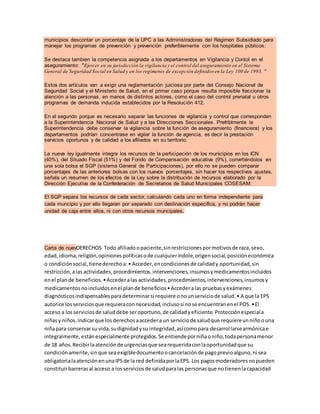 municipios descontar un porcentaje de la UPC a las Administradoras del Régimen Subsidiado para
manejar los programas de prevención y prevención preferiblemente con los hospitales públicos.
Se destaca tambien la competencia asignada a los departamentos en Vigilancia y Contol en el
aseguramiento: "Ejercer en su jurisdicción la vigilancia y el control del aseguramiento en el Sistema
General de Seguridad Social en Salud y en los regímenes de excepción definidos en la Ley 100 de 1993. "
Estos dos artículos van a exigir una reglamentación juiciosa por parte del Consejo Nacional de
Seguridad Social y el Ministerio de Salud, en el primer caso porque resulta imposible fraccionar la
atención a las personas, en manos de distintos actores, como el caso del control prenatal u otros
programas de demanda inducida establecidos por la Resolución 412.
En el segundo porque es necesario separar las funciones de vigilancia y control que corresponden
a la Superintendencia Nacional de Salud y a las Direcciones Seccionales. Prefriblmente la
Superintendencia debe conservar la vigilancia sobre la función de aseguramiento (financiera) y los
departamentos podrían concentrase en vigilar la función de agencia, es decir la prestación
servicios oportunos y de calidad a los afiliados en su territorio.
La nueva ley igualmente integra los recursos de la participación de los municipios en los ICN
(40%), del Situado Fiscal (51%) y del Fondo de Compensación educativa (9%), convirtiéndolos en
una sola bolsa el SGP (sistema General de Participaciones), por ello no se pueden comparar
porcentajes de las anteriores bolsas con los nuevos porcentajes, sin hacer los respectivos ajustes,
señala un resumen de los efectos de la Ley sobre la distribución de recursos elaborado por la
Dirección Ejecutiva de la Confederación de Secretarios de Salud Municipales COSESAM:
El SGP separa los recursos de cada sector, calculando cada uno en forma independiente para
cada muncipio y por ello llegaran por separado con destinación especifica, y no podrán hacer
unidad de caja entre ellos, ni con otros recursos muncipales.
Carta de nuevDERECHOS Todo afiliadoopaciente,sinrestriccionespormotivosde raza,sexo,
edad,idioma,religión,opinionespolíticasode cualquieríndole,origensocial,posicióneconómica
o condiciónsocial,tienederechoa:• Acceder,encondicionesde calidady oportunidad,sin
restricción,alas actividades,procedimientos,intervenciones,insumosymedicamentosincluidos
enel plande beneficios.•Accederalas actividades,procedimientos,intervenciones,insumosy
medicamentosnoincluidosenel plande beneficios•Accederalas pruebasyexámenes
diagnósticosindispensablesparadeterminarsi requiere onounserviciode salud.• A que la EPS
autorice losserviciosque requieraconnecesidad,inclusosi nose encuentranenel POS.•El
acceso a losserviciosde saluddebe seroportuno,de calidadyeficiente.Protecciónespeciala
niñasy niños.Indicarque losderechosaaccedera un serviciode saludque requiereunniñoouna
niñapara conservarsu vida,sudignidadysu integridad,asícomopara desarrollarsearmónicae
integralmente,estánespecialmente protegidos.Se entiendeporniñaoniño,todapersonamenor
de 18 años.Recibirlaatenciónde urgenciasque searequeridaconlaoportunidadque su
condiciónamerite,sinque seaexigibledocumentoocancelaciónde pagoprevioalguno,ni sea
obligatorialaatenciónenunaIPSde la red definidaporlaEPS. Los pagosmoderadoresnopueden
constituirbarrerasal acceso a losserviciosde saludparalas personasque notienenlacapacidad
 