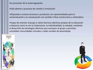 •Es promotor de la autorregulación
•Está abierto a procesos de cambio e innovación
•Dispuesto a evaluar procesos y productos con oportunidades para la
autoevaluación y la coevaluación con sentido crítico-constructivo y sistemático
•Capaz de orientar al grupo a salvar barreras afectivas propias de la educación
a distancia como lo son el aislamiento, la individualidad, la soledad, mediante
el desarrollo de estrategias afectivas que acerquen al grupo y permitan
consolidar comunidades virtuales y redes sociales de aprendizaje
 