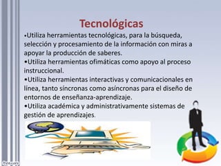 Tecnológicas
•Utiliza herramientas tecnológicas, para la búsqueda,
selección y procesamiento de la información con miras a
apoyar la producción de saberes.
•Utiliza herramientas ofimáticas como apoyo al proceso
instruccional.
•Utiliza herramientas interactivas y comunicacionales en
línea, tanto síncronas como asíncronas para el diseño de
entornos de enseñanza-aprendizaje.
•Utiliza académica y administrativamente sistemas de
gestión de aprendizajes.
 