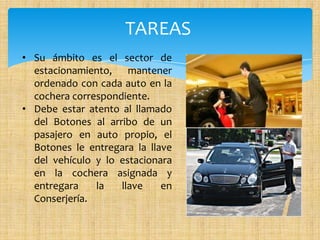 TAREAS
• Su ámbito es el sector de
estacionamiento, mantener
ordenado con cada auto en la
cochera correspondiente.
• Debe estar atento al llamado
del Botones al arribo de un
pasajero en auto propio, el
Botones le entregara la llave
del vehículo y lo estacionara
en la cochera asignada y
entregara la llave en
Conserjería.
 