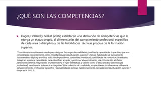 ¿QUÉ SON LAS COMPETENCIAS?
 Hager, Holland y Becket (2002) establecen una definición de competencias que le
otorga un status propio, al diferenciarlas del conocimiento profesional específico
de cada área o disciplina y de las habilidades técnicas propias de la formación
superior.
“Es un término ampliamente usado para designar “un rango de cualidades (qualities) y capacidades (capacities) que son
consideradas crecientemente como importantes para la educación superior.” Incluye habilidades de pensamiento
(razonamiento lógico y analítico, solución de problemas, curiosidad intelectual), habilidades de comunicación efectiva,
trabajo en equipo y capacidades para identificar, acceder y gestionar el conocimiento y la información; atributos
personales como la imaginación, la creatividad y el rigor intelectual; y valores como la ética práctica (deontología
profesional), persistencia, tolerancia e integridad. Esta colección de cualidades y capacidades tan diversas se diferencia
del conocimiento profesional específico y las habilidades técnicas tradicionalmente asociadas con la educación superior.”
(Hager et al. 2002:3).
 