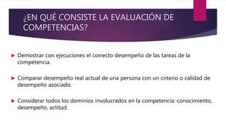 ¿EN QUÉ CONSISTE LA EVALUACIÓN DE
COMPETENCIAS?
 Demostrar con ejecuciones el correcto desempeño de las tareas de la
competencia.
 Comparar desempeño real actual de una persona con un criterio o calidad de
desempeño asociado.
 Considerar todos los dominios involucrados en la competencia: conocimiento,
desempeño, actitud.
 