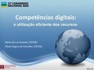 Competências digitais:
a utilização eficiente dos recursos
Maria da Luz Antunes, ESTeSL
Paula Seguro de Carvalho, ESTeSL
 