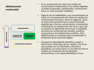 •   Es la comprensión de cómo los medios de
Alfabetización       comunicación tradicionales y los medios digitales
multimedial          se están fusionando, combinando y evolucionan
                     hacia un nuevo paisaje mediático.
                 •   Algunas de las habilidades y los conocimientos se
                     basan en la comprensión de cómo los medios de
                     comunicación funciona, cómo se organiza, cómo
                     se está evolucionando hacia nuevos formatos,
                     plataformas y formas comunicación e interacción
                     y finalmente, la comprensión de cómo y por qué
                     se produce el significado (construye la realidad),
                     así como las consecuencias sociales, jurídicas,
                     económicas y las implicaciones políticas. Esta
                     alfabetización es necesaria para comprender el
                     fenómeno de la transición digital.
                 •   Incluyen la capacidad de identificar, juzgar y
                     discriminar contenidos de los medios y servicios
                     que pueden ser no solicitados, ofensivo o
                     perjudicial, así como hacer un uso efectivo de los
                     medios en el ejercicio de los derechos
                     democráticos y las responsabilidades cívicas.
 