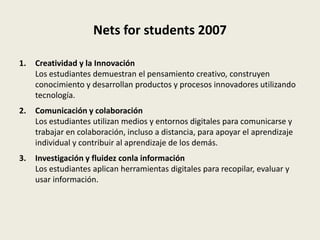Nets for students 2007

1.   Creatividad y la Innovación
     Los estudiantes demuestran el pensamiento creativo, construyen
     conocimiento y desarrollan productos y procesos innovadores utilizando
     tecnología.
2.   Comunicación y colaboración
     Los estudiantes utilizan medios y entornos digitales para comunicarse y
     trabajar en colaboración, incluso a distancia, para apoyar el aprendizaje
     individual y contribuir al aprendizaje de los demás.
3.   Investigación y fluidez conla información
     Los estudiantes aplican herramientas digitales para recopilar, evaluar y
     usar información.
 