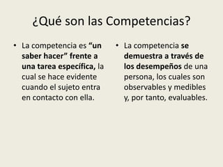 ¿Qué son las Competencias?
• La competencia es “un      • La competencia se
  saber hacer” frente a        demuestra a través de
  una tarea específica, la     los desempeños de una
  cual se hace evidente        persona, los cuales son
  cuando el sujeto entra       observables y medibles
  en contacto con ella.        y, por tanto, evaluables.
 