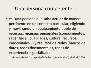 Una persona competente…
• es “una persona que sabe actuar de manera
  pertinente en un contexto particular, eligiendo
  y movilizando un equipamiento doble de
  recursos: recursos personales (conocimientos,
  saber hacer, cualidades, cultura, recursos
  emocionales…) y recursos de redes (bancos de
  datos, redes documentales, redes de
  experiencia especializada).
   LeBoterf, Guy – “La Ingeniería de las competencias”, Madrid, 2000.
 