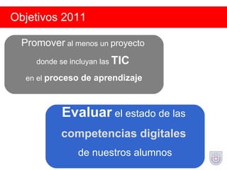 Objetivos 2011 Promover  al menos un  proyecto   donde se incluyan las  TIC   en el  proceso de aprendizaje Evaluar  el estado de las  competencias digitales   de nuestros alumnos 
