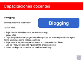 Capacitaciones docentes #Blogging Niveles: Básico e intermedio Actividades: - Bajar la calidad de las fotos para subir al blog - Editar fotos - Capturar pantallas de programas o búsquedas en Internet para tratar algún tema o subirlas como imágenes al blog - Bajar videos de youtube para trabajar en clase estando offline - Uso de Freeware sencillo y programas gratuitos online - Hacer backups de las entradas realizas en el blog Blogging 