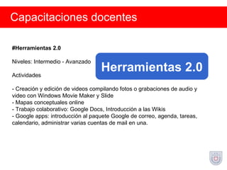 Capacitaciones docentes #Herramientas 2.0 Niveles: Intermedio - Avanzado Actividades - Creación y edición de videos compilando fotos o grabaciones de audio y video con Windows Movie Maker y Slide - Mapas conceptuales online - Trabajo colaborativo: Google Docs, Introducción a las Wikis - Google apps: introducción al paquete Google de correo, agenda, tareas, calendario, administrar varias cuentas de mail en una. Herramientas 2.0 