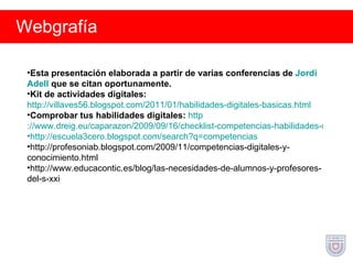 Webgrafía Esta presentación elaborada a partir de varias conferencias de  Jordi   Adell   que se citan oportunamente. Kit de actividades digitales:   http://villaves56.blogspot.com/2011/01/habilidades-digitales-basicas.html Comprobar tus habilidades digitales:   http ://www.dreig.eu/caparazon/2009/09/16/checklist-competencias-habilidades-digitales-basicas/ http ://escuela3cero. blogspot.com / search?q =competencias http://profesoniab.blogspot.com/2009/11/competencias-digitales-y-conocimiento.html http://www.educacontic.es/blog/las-necesidades-de-alumnos-y-profesores-del-s-xxi 