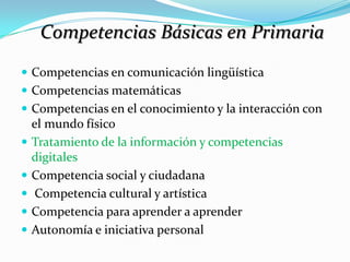 Competencias Básicas en Primaria
 Competencias en comunicación lingüística
 Competencias matemáticas
 Competencias en el conocimiento y la interacción con
    el mundo físico
   Tratamiento de la información y competencias
    digitales
   Competencia social y ciudadana
    Competencia cultural y artística
   Competencia para aprender a aprender
   Autonomía e iniciativa personal
 