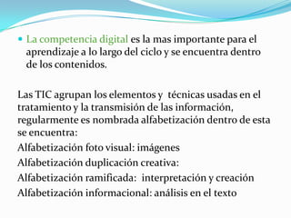  La competencia digital es la mas importante para el
 aprendizaje a lo largo del ciclo y se encuentra dentro
 de los contenidos.

Las TIC agrupan los elementos y técnicas usadas en el
tratamiento y la transmisión de las información,
regularmente es nombrada alfabetización dentro de esta
se encuentra:
Alfabetización foto visual: imágenes
Alfabetización duplicación creativa:
Alfabetización ramificada: interpretación y creación
Alfabetización informacional: análisis en el texto
 