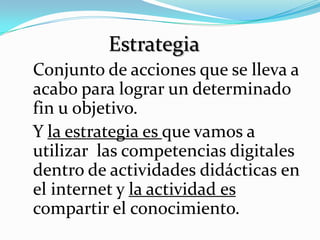 Estrategia
Conjunto de acciones que se lleva a
acabo para lograr un determinado
fin u objetivo.
Y la estrategia es que vamos a
utilizar las competencias digitales
dentro de actividades didácticas en
el internet y la actividad es
compartir el conocimiento.
 
