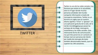 TWITTER
Twitter es una de las redes sociales mas
famosas que existe en la actualidad,
este es el lugar donde muchas
personas alrededor del mundo
comparte información a través de
mensajería instantánea. Twitter es un
término en ingles que en nuestro
idioma significa “trinar” o “gorjear”; es
una aplicación gratuita de la web, de la
red de microblogging que posee las
ventajas de los blogs, mensajería
instantánea y las redes sociales. Esta
interesante forma de comunicación,
nos permite ponernos en contacto en
tiempo real con personas de interés
por medio de mensajes de texto
también denominados tweets, que no
superen los 140 caracteres.
 