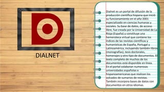 DIALNET
Dialnet es un portal de difusión de la
producción científica hispana que inició
su funcionamiento en el año 2001
especializado en ciencias humanas y
sociales. Su base de datos, de acceso
libre, fue creada por la Universidad de La
Rioja (España) y constituye una
hemeroteca virtual que contiene los
índices de las revistas científicas y
humanísticas de España, Portugal y
Latinoamérica, incluyendo también libros
(monografías), tesis doctorales,
homenajes y otro tipo de documentos. El
texto completo de muchos de los
documentos está disponible en línea.
En el portal colaboran numerosas
universidades españolas e
hispanoamericanas que realizan los
volcados de sumarios de revistas.
También incorpora bases de datos con
documentos en otros idiomas.
 