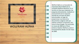 WOLFRAM ALPHA
Wolfram Alpha es un buscador de
respuestas desarrollado por la
compañía Wolfram Research. Es un
servicio en línea que responde a las
preguntas directamente, mediante el
procesamiento de la respuesta
extraída de una base de datos
estructurados, en lugar de
proporcionar una lista de los
documentos o páginas web que
podrían contener la respuesta, tal y
como lo hace Google.​ Fue anunciado
en marzo de 2009 por el físico
británico Stephen Wolfram y está en
funcionamiento desde el 15 de mayo
de 2009.
 