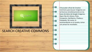 SEARCH CREATIVE COMMONS
El buscador oficial de Creative
Commons para buscar imágenes con
tal licencia simultáneamente en las
bases de datos de Google Imágenes,
Open Clip Art Library, Flickr,
Europeana, SpinXpress, Pixabay y
Fotopedia. De nuevo, la
recomendación es la cautela, tomar
con pinzas los resultados.
 