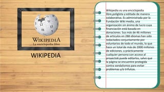 WIKIPEDIA
Wikipedia es una enciclopedia
libre,​políglota y editada de manera
colaborativa. Es administrada por la
Fundación Wiki media, una
organización sin ánimo de lucro cuya
financiación está basada en
donaciones. Sus más de 46 millones
de artículos en 288 idiomas han sido
redactados conjuntamente por
voluntarios de todo el mundo, lo que
hace un total de más de 2000 millones
de ediciones, y prácticamente
cualquier persona con acceso al
proyecto6​ puede editarlos, salvo que
la página se encuentre protegida
contra vandalismos para evitar
problemas y/o trifulcas.
 
