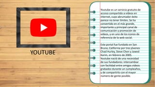 YOUTUBE
Youtube es un servicio gratuito de
acceso compartido a vídeos en
internet, cuyo abrumador éxito
parece no tener límites. Se ha
convertido en el más grande,
importante y principal canal de
comunicación y promoción de
videos, y en uno de los iconos de
referencia de la web social.
Este portal fue fundado en San
Bruno, California por tres jóvenes
Chad Hurley, Steve Chen y Jawed
Karim, en febrero de 2005.
Youtube nació de una necesidad
de sus fundadores: intercambiar
con facilidad entre amigos videos
grabados durante un cumpleaños,
y de compartirlo con el mayor
número de gente posible.
 