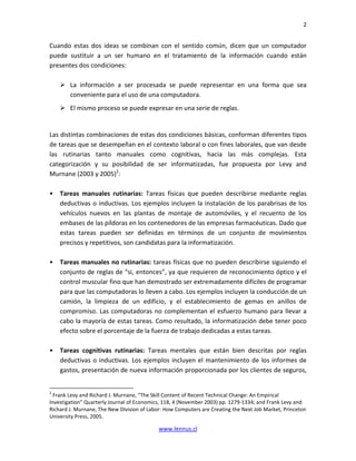 2


Cuando estas dos ideas se combinan con el sentido común, dicen que un computador
puede sustituir a un ser humano en el tratamiento de la información cuando están
presentes dos condiciones:

        La información a ser procesada se puede representar en una forma que sea
        conveniente para el uso de una computadora.
        El mismo proceso se puede expresar en una serie de reglas.


Las distintas combinaciones de estas dos condiciones básicas, conforman diferentes tipos
de tareas que se desempeñan en el contexto laboral o con fines laborales, que van desde
las rutinarias tanto manuales como cognitivas, hacia las más complejas. Esta
categorización y su posibilidad de ser informatizadas, fue propuesta por Levy and
Murnane (2003 y 2005)2:

•   Tareas manuales rutinarias: Tareas físicas que pueden describirse mediante reglas
    deductivas o inductivas. Los ejemplos incluyen la instalación de los parabrisas de los
    vehículos nuevos en las plantas de montaje de automóviles, y el recuento de los
    embases de las píldoras en los contenedores de las empresas farmacéuticas. Dado que
    estas tareas pueden ser definidas en términos de un conjunto de movimientos
    precisos y repetitivos, son candidatas para la informatización.

•   Tareas manuales no rutinarias: tareas físicas que no pueden describirse siguiendo el
    conjunto de reglas de “si, entonces”, ya que requieren de reconocimiento óptico y el
    control muscular fino que han demostrado ser extremadamente difíciles de programar
    para que las computadoras lo lleven a cabo. Los ejemplos incluyen la conducción de un
    camión, la limpieza de un edificio, y el establecimiento de gemas en anillos de
    compromiso. Las computadoras no complementan el esfuerzo humano para llevar a
    cabo la mayoría de estas tareas. Como resultado, la informatización debe tener poco
    efecto sobre el porcentaje de la fuerza de trabajo dedicadas a estas tareas.

•   Tareas cognitivas rutinarias: Tareas mentales que están bien descritas por reglas
    deductivas o inductivas. Los ejemplos incluyen el mantenimiento de los informes de
    gastos, presentación de nueva información proporcionada por los clientes de seguros,


2
  Frank Levy and Richard J. Murnane, “The Skill Content of Recent Technical Change: An Empirical
Investigation” Quarterly Journal of Economics, 118, 4 (November 2003) pp. 1279-1334; and Frank Levy and
Richard J. Murnane, The New Division of Labor: How Computers are Creating the Next Job Market, Princeton
University Press, 2005.

                                            www.lennus.cl
 