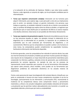 3


    y la evaluación de las solicitudes de hipotecas. Debido a que estas tareas pueden
    llevarse a cabo siguiendo un conjunto de reglas, son las principales candidatas para la
    informatización.

•   Tareas que requieren comunicación compleja: Interacción con los humanos para
    adquirir información, para explicar algo, o para persuadir a otros de sus implicaciones
    para la acción. Los ejemplos incluyen un gerente motivando a las personas cuyo
    trabajo se supervisa, un vendedor midiendo la reacción de un cliente a una prenda de
    ropa, un profesor de biología que explica cómo las células se dividen, un ingeniero que
    describe por qué un nuevo diseño para un reproductor de DVD es un avance respecto
    a los diseños anteriores. Estas tareas no son posibles de informatizar directamente.

•   Tareas que requieren de pensamiento experto: Resolución de problemas para los que
    no hay soluciones basadas en reglas. Los ejemplos incluyen la elaboración de un
    diagnóstico de la enfermedad de un paciente, la reparación de un problema de
    automóviles que no está conducida por herramientas de diagnóstico, y así
    sucesivamente. Mientras que las computadoras no pueden sustituir a los humanos en
    estas tareas, las computadoras pueden complementar las capacidades humanas,
    facilitando la información más fácilmente disponible.

En términos generales, como las computadoras han reducido el costo de cálculo, hay cada
vez más herramientas de simulación y modelos que permean muchos puestos de trabajo y
esto requiere de los trabajadores un mayor desarrollo de pensamiento matemáticos para
comprender los informes y gráficos, evitando errores de apreciación, que condicionarían
gravemente las acciones siguientes. Un ejemplo de esto son los procesos de
representación mental requeridos para conectar el uso de herramientas informatizadas
que operan sobre procesos, ahora invisibles, como pueden ser las herramientas que
diagnostican problemas de carburación electrónica en los actuales motores de
automóviles.

Frente a este panorama de mayor tecnologización del contexto laboral, el desafío por una
parte es comprender el alcance de estas nuevas competencias vinculadas al uso de las
tecnologías, particularmente las de información y comunicación (TIC), reconociendo la
incidencia de las competencias básicas como comprensión lectora y pensamiento
matemático, y ofrecer a los actuales trabajadores oportunidades relevantes de formación
y actualización que les permitan realizar adecuadamente esta transición y no perder sus
capacidades laborales y disminuyan por tanto su empleabilidad.



                                      www.lennus.cl
 