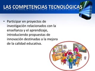 LAS COMPETENCIAS TECNOLÓGICAS 
• Participar en proyectos de 
investigación relacionados con la 
enseñanza y el aprendizaje, 
introduciendo propuestas de 
innovación destinadas a la mejora 
de la calidad educativa. 
 