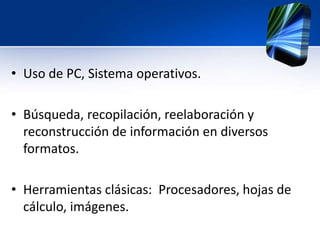 • Uso de PC, Sistema operativos. 
• Búsqueda, recopilación, reelaboración y 
reconstrucción de información en diversos 
formatos. 
• Herramientas clásicas: Procesadores, hojas de 
cálculo, imágenes. 
 