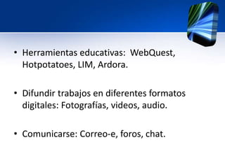 • Herramientas educativas: WebQuest, 
Hotpotatoes, LIM, Ardora. 
• Difundir trabajos en diferentes formatos 
digitales: Fotografías, videos, audio. 
• Comunicarse: Correo-e, foros, chat. 
 