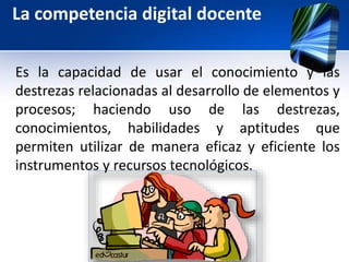 La competencia digital docente 
Es la capacidad de usar el conocimiento y las 
destrezas relacionadas al desarrollo de elementos y 
procesos; haciendo uso de las destrezas, 
conocimientos, habilidades y aptitudes que 
permiten utilizar de manera eficaz y eficiente los 
instrumentos y recursos tecnológicos. 
 