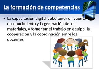 La formación de competencias 
• La capacitación digital debe tener en cuenta 
el conocimiento y la generación de los 
materiales, y fomentar el trabajo en equipo, la 
cooperación y la coordinación entre los 
docentes. 
 