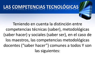 LAS COMPETENCIAS TECNOLÓGICAS 
Teniendo en cuenta la distinción entre 
competencias técnicas (saber), metodológicas 
(saber hacer) y sociales (saber ser), en el caso de 
los maestros, las competencias metodológicas 
docentes (“saber hacer”) comunes a todos Y son 
las siguientes: 
 